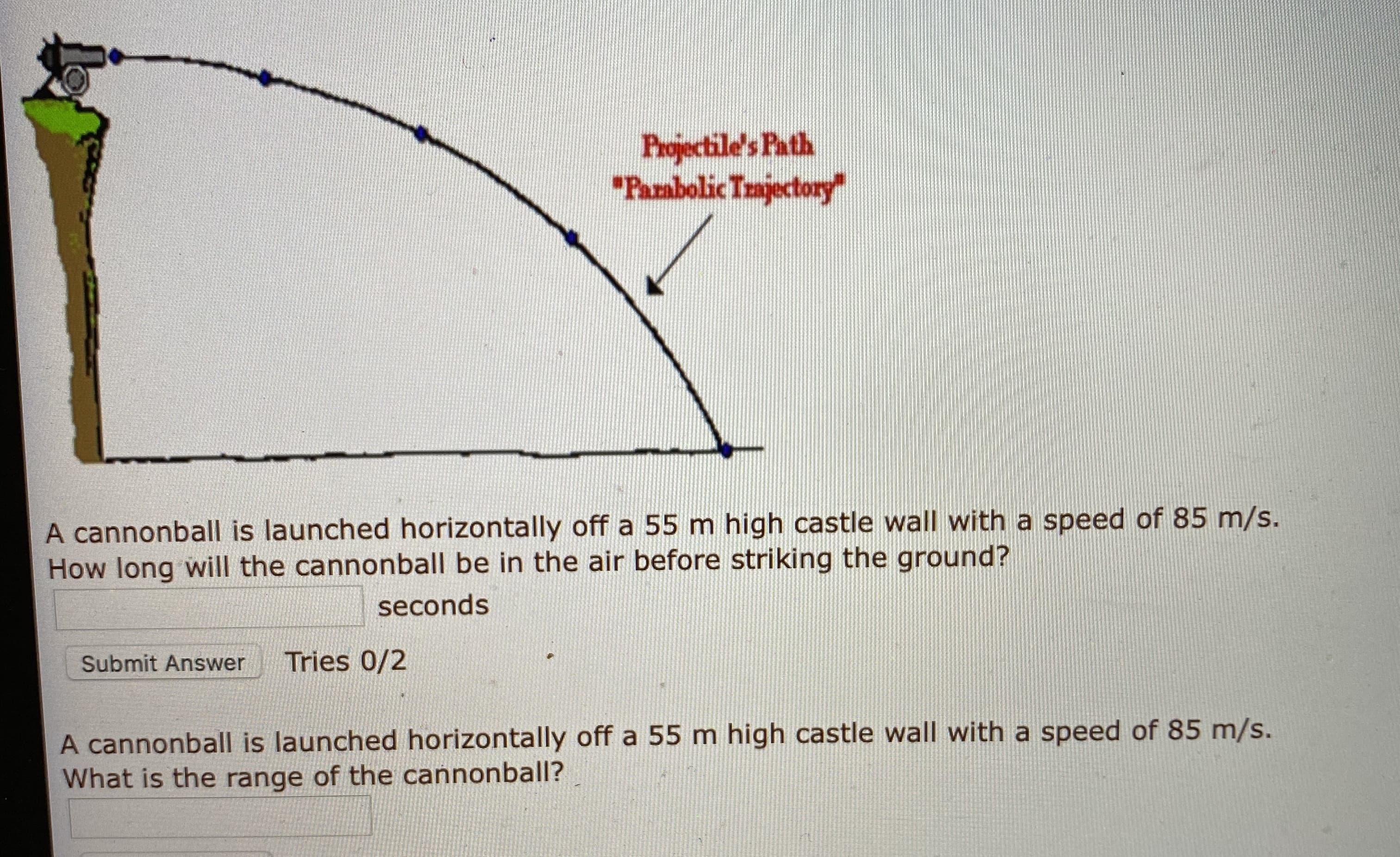 A cannonball is launched horizontally off a 55 m high castle wall with a speed of 85 m/s.
How long will the cannonball be in the air before striking the ground?
seconds
Submit Answer
Tries 0/2
A cannonball is launched horizontally off a 55 m high castle wall with a speed of 85 m/s.
What is the range of the cannonball?
