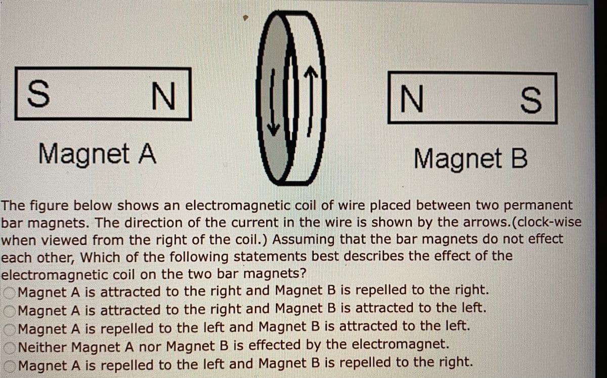 N
Magnet A
Magnet B
The figure below shows an electromagnetic coil of wire placed between two permanent
bar magnets. The direction of the current in the wire is shown by the arrows.(clock-wise
when viewed from the right of the coil.) Assuming that the bar magnets do not effect
each other, Which of the following statements best describes the effect of the
electromagnetic coil on the two bar magnets?
O Magnet A is attracted to the right and Magnet B is repelled to the right.
OMagnet A is attracted to the right and Magnet B is attracted to the left.
OMagnet A is repelled to the left and Magnet B is attracted to the left.
Neither Magnet A nor Magnet B is effected by the electromagnet.
Magnet A is repelled to the left and Magnet B is repelled to the right.
