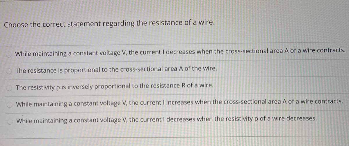 Choose the correct statement regarding the resistance of a wire.
While maintaining a constant voltage V, the current I decreases when the cross-sectional area A of a wire contracts.
O The resistance is proportional to the cross-sectional area A of the wire.
The resistivity p is inversely proportional to the resistance R of a wire.
While maintaining a constant voltage V, the current I increases when the cross-sectional area A of a wire contracts.
While maintaining a constant voltage V, the current I decreases when the resistivity p of a wire decreases.
