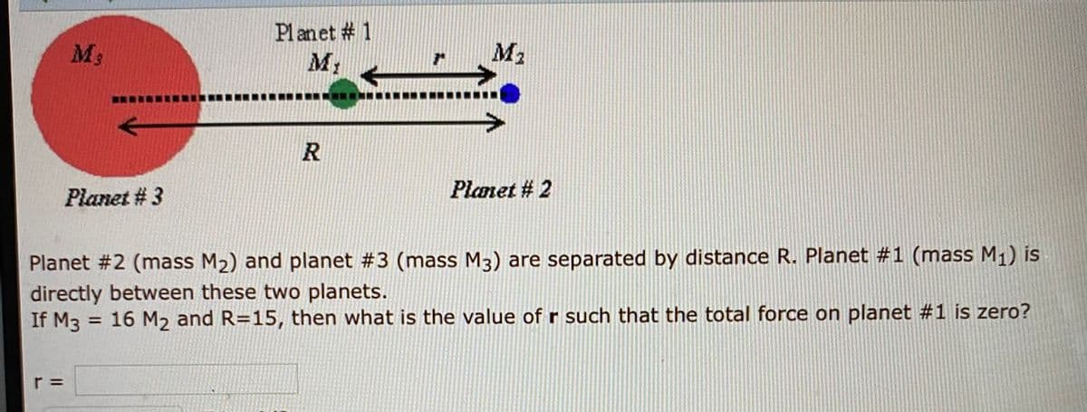 Pl anet # 1
M2
M3
R
Planet # 2
Planet # 3
Planet #2 (mass M2) and planet #3 (mass M3) are separated by distance R. Planet #1 (mass M1) is
directly between these two planets.
If M3
16 M2 and R=15, then what is the value of r such that the total force on planet #1 is zero?
%3D
