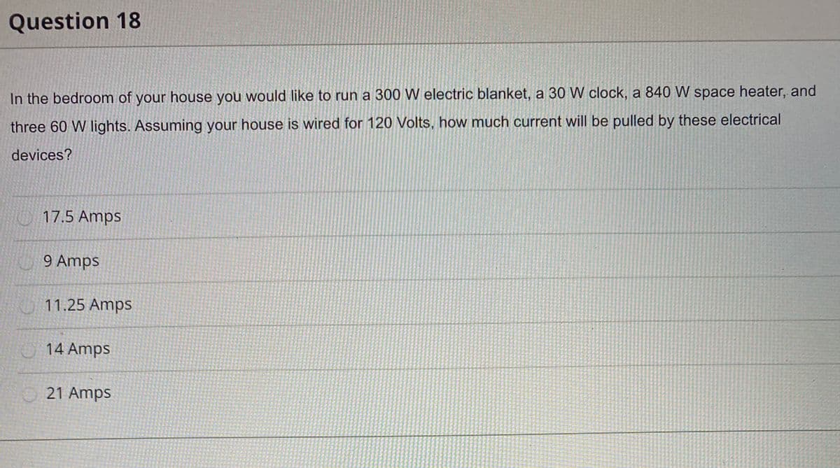 Question 18
In the bedroom of your house you would like to run a 300 W electric blanket, a 30 W clock, a 840 W space heater, and
three 60 W lights. Assuming your house is wired for 120 Volts, how much current will be pulled by these electrical
devices?
17.5 Amps
9 Amps
O 11.25 Amps
14 Amps
21 Amps
