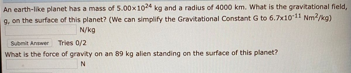 An earth-like planet has a mass of 5.00×1024 kg and a radius of 4000 km. What is the gravitational field,
g, on the surface of this planet? (We can simplify the Gravitational Constant G to 6.7x1011 Nm?/kg)
N/kg
Submit Answer
Tries 0/2
What is the force of gravity on an 89 kg alien standing on the surface of this planet?
