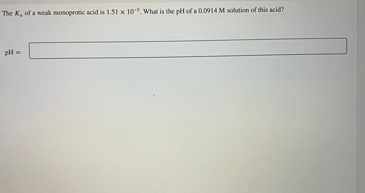 The K₂ of a weak monoprotic acid is 1.51 x 10-5. What is the pH of a 0.0914 M solution of this acid?
pH =