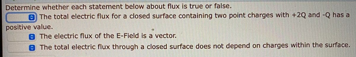 Determine whether each statement below about flux is true or false.
O The total electric flux for a closed surface containing two point charges with +2Q and -Q has a
positive value.
The electric flux of the E-Field is a vector.
The total electric flux through a closed surface does not depend on charges within the surface.
