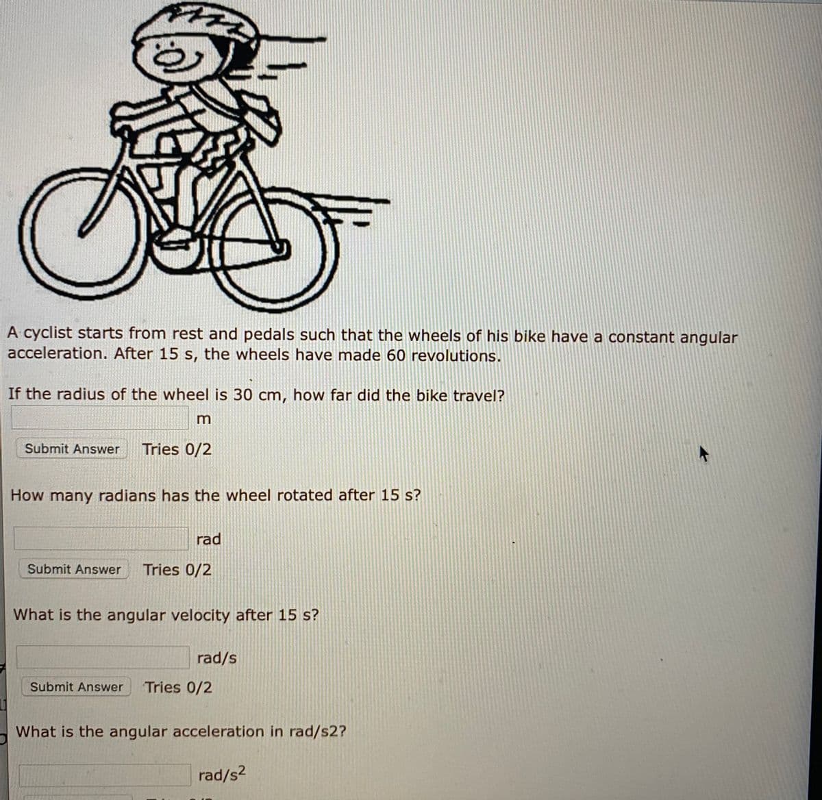 A cyclist starts from rest and pedals such that the wheels of his bike have a constant angular
acceleration. After 15 s, the wheels have made 60 revolutions.
If the radius of the wheel is 30 cm, how far did the bike travel?
Submit Answer
Tries 0/2
How many radians has the wheel rotated after 15 s?
rad
Submit Answer
Tries 0/2
What is the angular velocity after 15 s?
rad/s
Submit Answer
Tries 0/2
What is the angular acceleration in rad/s2?
rad/s2
