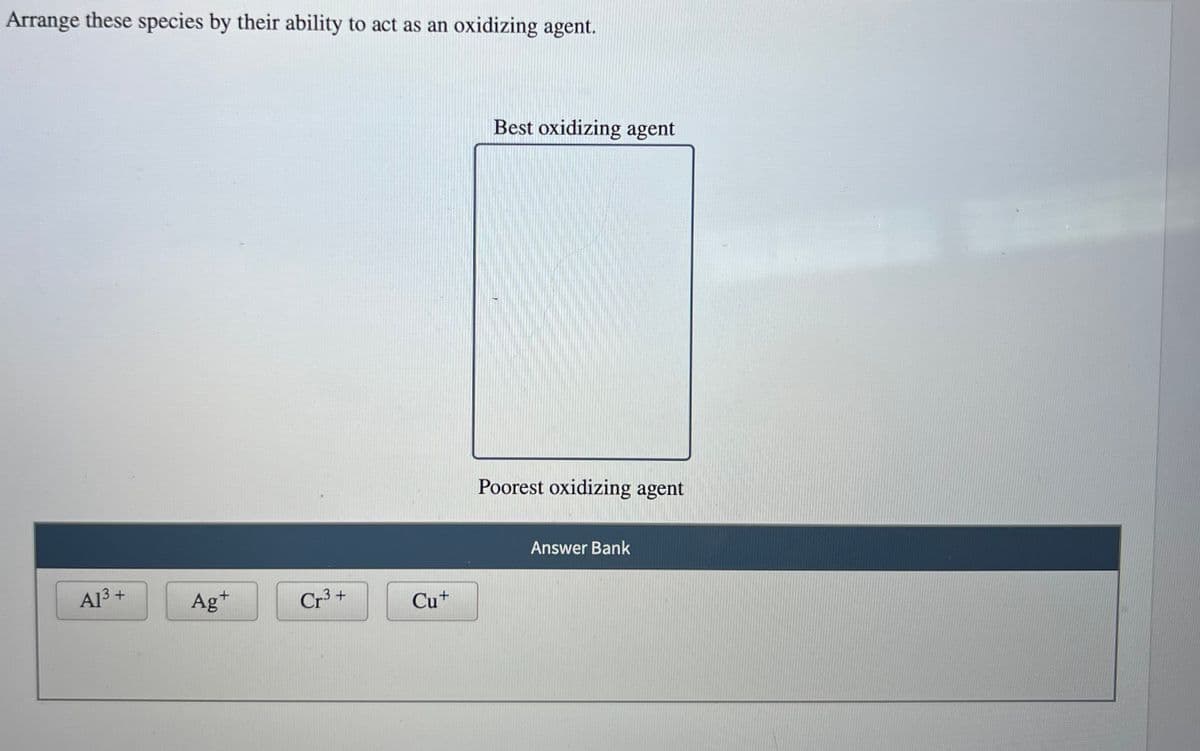Arrange these species by their ability to act as an oxidizing agent.
A1³+
Ag+
Cr³+
Cu+
Best oxidizing agent
Poorest oxidizing agent
Answer Bank