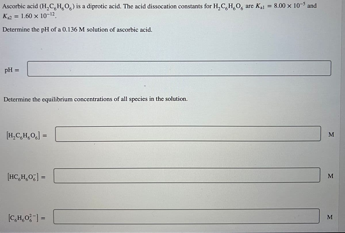 Kal
Ascorbic acid (H₂CH₂O) is a diprotic acid. The acid dissocation constants for H₂CH₂O are K₁1 = 8.00 × 10-5 and
K₁2 = 1.60 x 10-12.
Determine the pH of a 0.136 M solution of ascorbic acid.
pH =
Determine the equilibrium concentrations of all species in the solution.
H₂C₂H₂O] =
[HC₂H₂OT] =
[C₂H₂O²] =
M
M
M