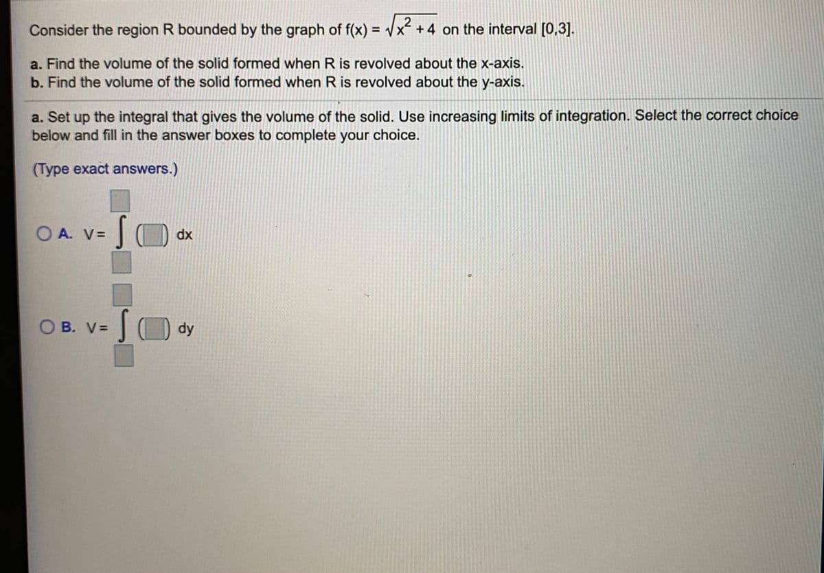 Consider the region R bounded by the graph of f(x) = Vx +4 on the interval [0,3].
%3D
a. Find the volume of the solid formed when R is revolved about the x-axis.
b. Find the volume of the solid formed when R is revolved about the y-axis.
a. Set up the integral that gives the volume of the solid. Use increasing limits of integration. Select the correct choice
below and fill in the answer boxes to complete your
choice.
(Type exact answers.)
O A. V=
dx
O B. V=
dy
