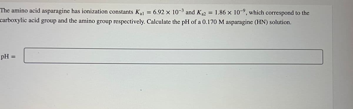 The amino acid asparagine has ionization constants Kal = 6.92 x 10-3 and K ₁2
= 6.92 x 10-3 and K₁2 = 1.86 x 10-9, which correspond to the
carboxylic acid group and the amino group respectively. Calculate the pH of a 0.170 M asparagine (HN) solution.
pH =