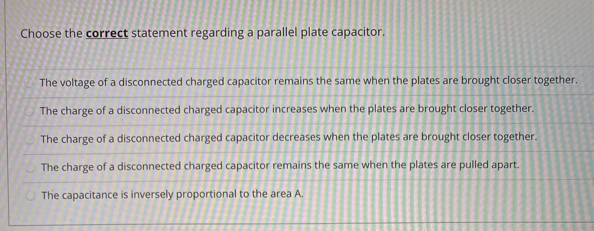 Choose the correct statement regarding a parallel plate capacitor.
The voltage of a disconnected charged capacitor remains the same when the plates are brought closer together.
The charge of a disconnected charged capacitor increases when the plates are brought closer together.
The charge of a disconnected charged capacitor decreases when the plates are brought closer together.
The charge of a disconnected charged capacitor remains the same when the plates are pulled apart.
O The capacitance is inversely proportional to the area A.
