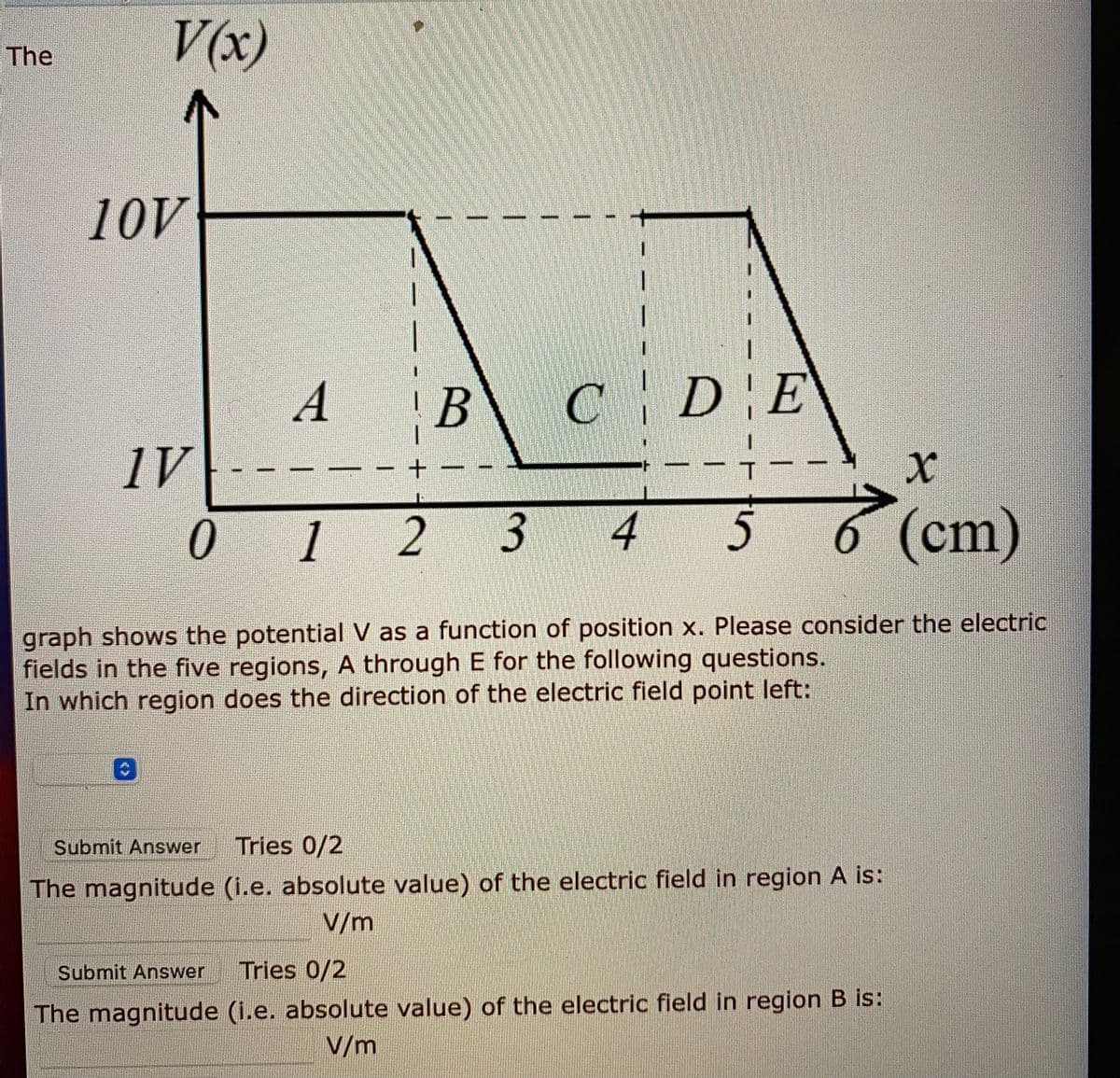 V(x)
The
10V
А
В
DE
1V
0
1
2 3
4
5
6 (cm)
graph shows the potential V as a function of position x. Please consider the electric
fields in the five regions, A through E for the following questions.
In which region does the direction of the electric field point left:
Submit Answer
Tries 0/2
The magnitude (i.e. absolute value) of the electric field in region A is:
V/m
Submit Answer
Tries 0/2
The magnitude (i.e. absolute value) of the electric field in region B is:
V/m
