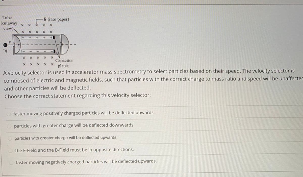 Tube
B (into paper)
(cutaway
view)
Сараcitor
plates
A velocity selector is used in accelerator mass spectrometry to select particles based on their speed. The velocity selector is
composed of electric and magnetic fields, such that particles with the correct charge to mass ratio and speed will be unaffectec
and other particles will be deflected.
Choose the correct statement regarding this velocity selector:
faster moving positively charged particles will be deflected upwards.
particles with greater charge will be deflected downwards.
particles with greater charge will be deflected upwards.
the E-Field and the B-Field must be in opposite directions.
faster moving negatively charged particles will be deflected upwards.
