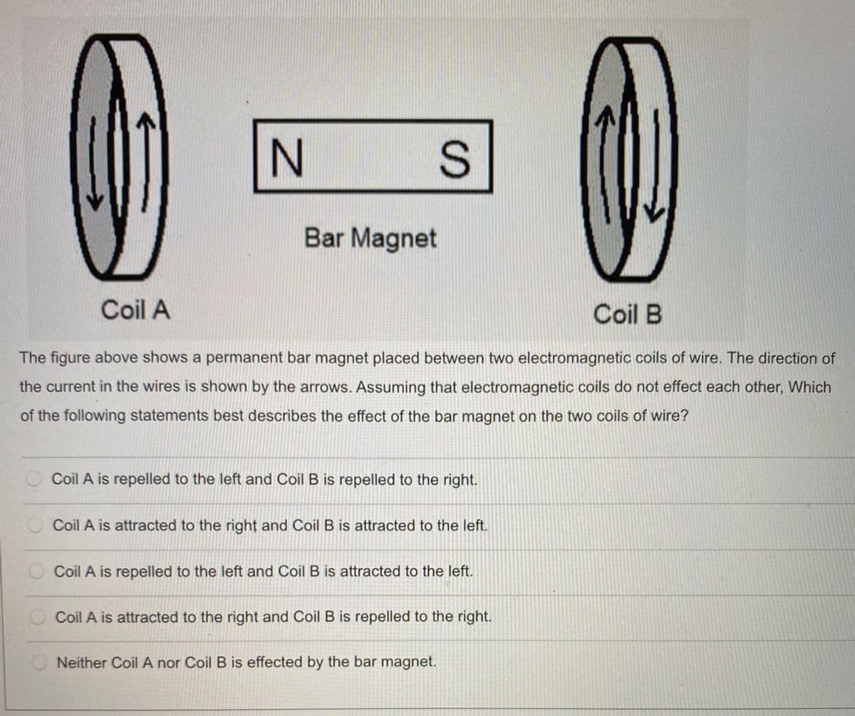 Bar Magnet
Coil A
Coil B
The figure above shows a permanent bar magnet placed between two electromagnetic coils of wire. The direction of
the current in the wires is shown by the arrows. Assuming that electromagnetic coils do not effect each other, Which
of the following statements best describes the effect of the bar magnet on the two coils of wire?
Coil A is repelled to the left and Coil B is repelled to the right.
Coil A is attracted to the right and Coil B is attracted to the left.
O Coil A is repelled to the left and Coil B is attracted to the left.
O Coil A is attracted to the right and Coil B is repelled to the right.
ONeither Coil A nor Coil B is effected by the bar magnet.
