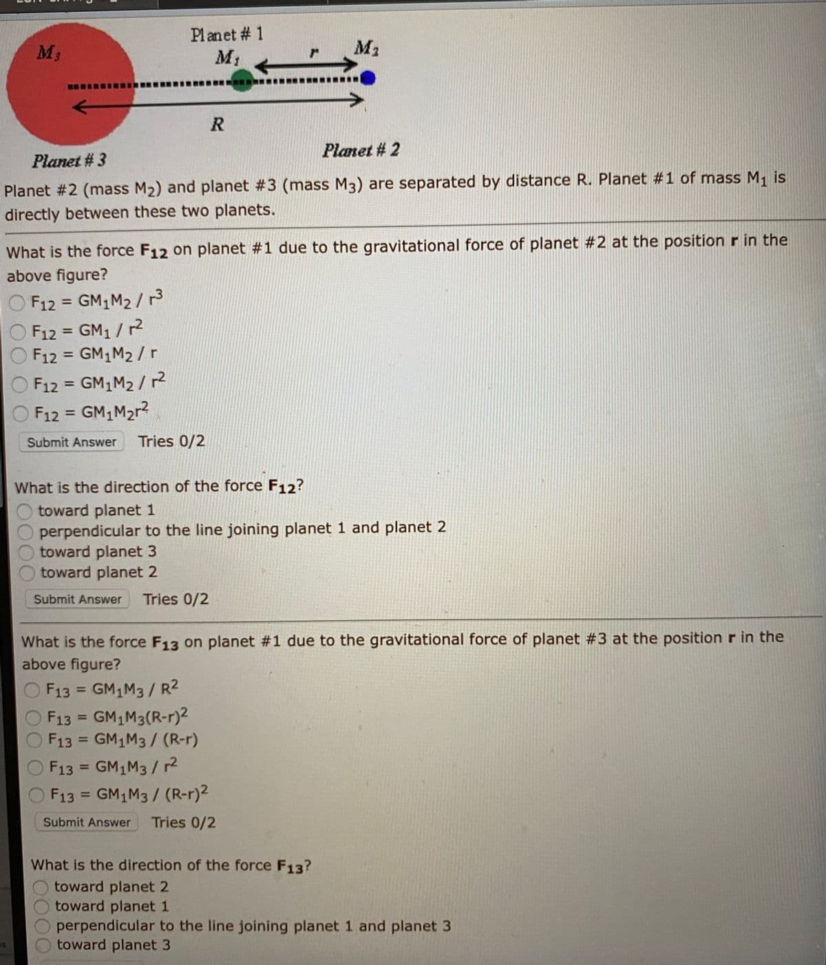 Planet # 1
M3
M1
M2
Planet # 2
Planet # 3
Planet #2 (mass M2) and planet #3 (mass M3) are separated by distance R. Planet #1 of mass M, is
directly between these two planets.
What is the force F12 on planet #1 due to the gravitational force of planet #2 at the positionr in the
above figure?
O F12 = GM,M2 /13
O F12 = GM1 / r2
F12 = GM1M2 / r
%3D
%3D
F12 = GM1M2 / 2
O F12 = GM1M2r?
%3D
%3D
Submit Answer
Tries 0/2
What is the direction of the force F12?
toward planet 1
perpendicular to the line joining planet 1 and planet 2
toward planet 3
toward planet 2
Submit Answer
Tries 0/2
What is the force F13 on planet #1 due to the gravitational force of planet #3 at the position r in the
above figure?
F13 = GM1M3/ R2
%3D
F13 = GM1M3(R-r)2
F13 = GM1M3/ (R-r)
%3D
%3D
F13 = GM1M3/ r2
%3D
F13 = GM1M3/ (R-r)2
%3D
Submit Answer
Tries 0/2
What is the direction of the force F13?
toward planet 2
toward planet 1
perpendicular to the line joining planet 1 and planet 3
toward planet 3
