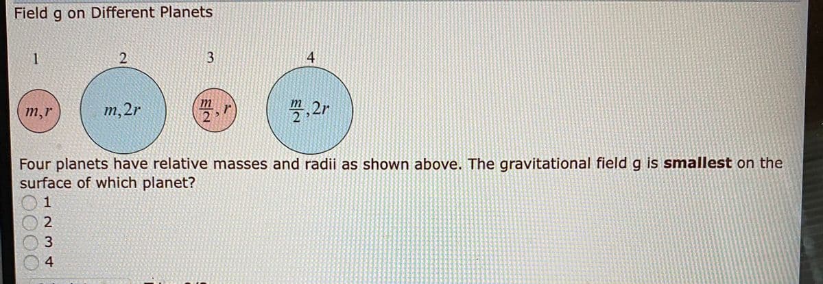 Field g on Different Planets
1
3.
m
m
m,r
m,2r
2 >
受,2r
Four planets have relative masses and radii as shown above. The gravitational field g is smallest on the
surface of which planet?
1
2
4
4.
2.
