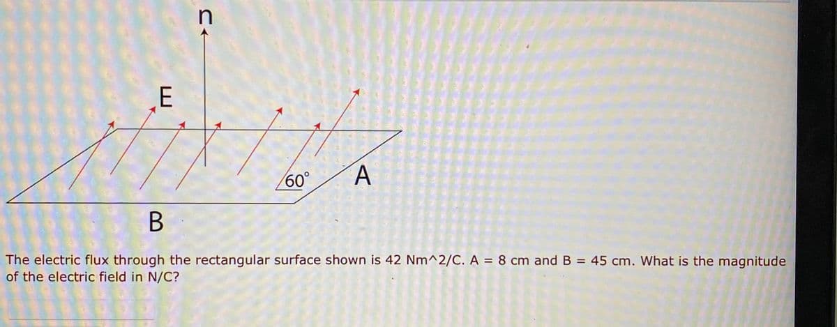 n
E
60°
The electric flux through the rectangular surface shown is 42 Nm^2/C. A = 8 cm and B = 45 cm. What is the magnitude
of the electric field in N/C?
