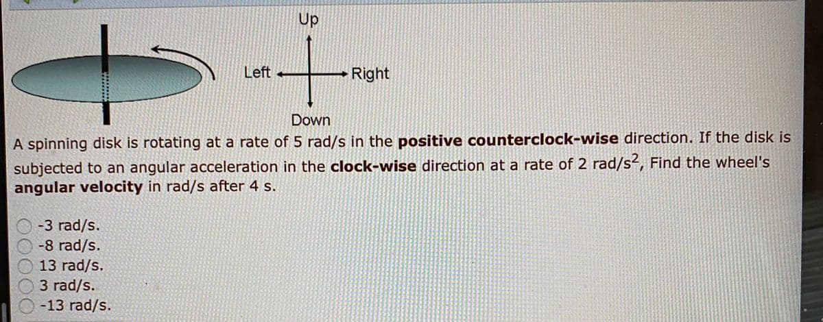 Up
Left
Right
Down
A spinning disk is rotating at a rate of 5 rad/s in the positive counterclock-wise direction. If the disk is
subjected to an angular acceleration in the clock-wise direction at a rate of 2 rad/s², Find the wheel's
angular velocity in rad/s after 4 s.
-3 rad/s.
-8 rad/s.
13 rad/s.
3 rad/s.
-13 rad/s.
