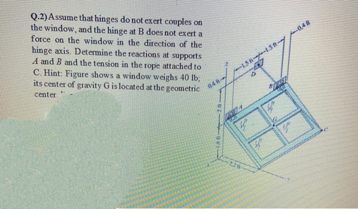 Q.2)Assume that hinges do not exert couples on
the window, and the hinge at B does not exert a
force on the window in the direction of the
hinge axis. Determine the reactions at supports
A and B and the tension in the rope attached to
C. Hint: Figure shows a window weighs 40 lb;
its center of gravity G is located at the geometric
04 h
center
