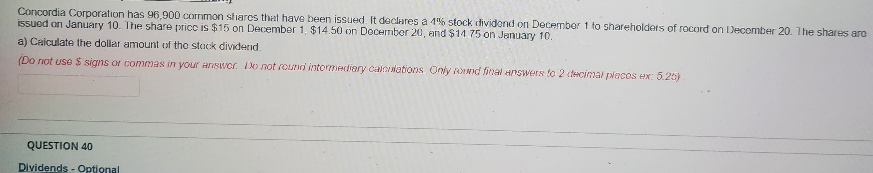 Concordia Corporation has 96,900 common shares that have been issued. It declares a 4% stock dividend on December 1 to shareholders of record on December 20. The shares are
issued on January 10. The share price is $15 on December 1, $14.50 on December 20, and $14.75 on January 10.
a) Calculate the dollar amount of the stock dividend.
(Do not use $ signs or commas in your answer. Do not round intermediary calculations. Only round final answers to 2 decimal places ex: 5.25)
QUESTION 40
Dividends - Optional