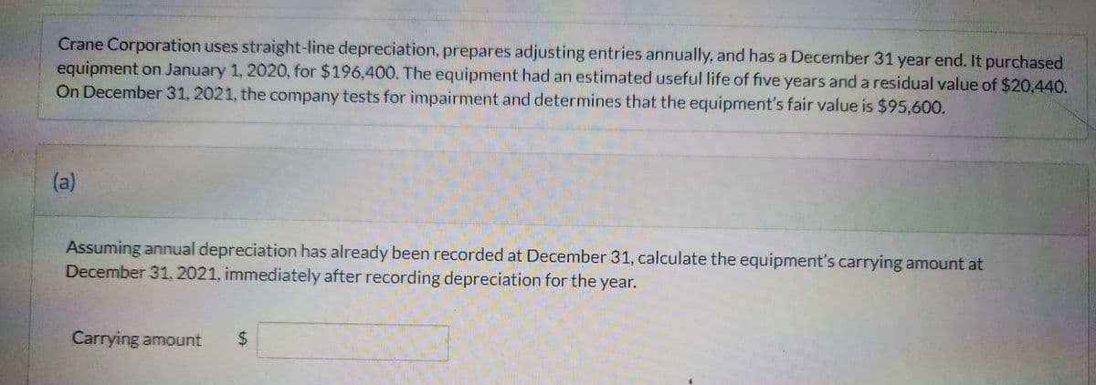 Crane Corporation uses straight-line depreciation, prepares adjusting entries annually, and has a December 31 year end. It purchased
equipment on January 1, 2020, for $196,400. The equipment had an estimated useful life of five years and a residual value of $20,440.
On December 31, 2021, the company tests for impairment and determines that the equipment's fair value is $95,600.
(a)
Assuming annual depreciation has already been recorded at December 31, calculate the equipment's carrying amount at
December 31, 2021, immediately after recording depreciation for the year.
Carrying amount $