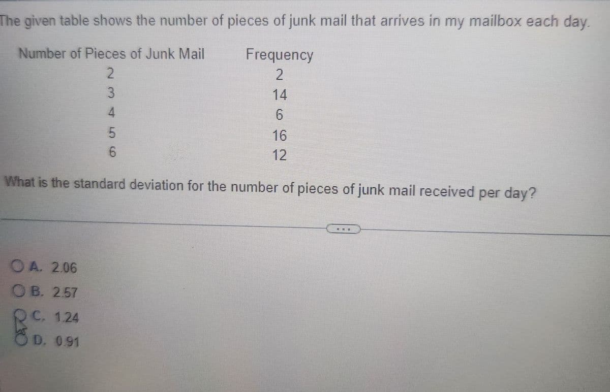 The given table shows the number of pieces of junk mail that arrives in my mailbox each day.
Number of Pieces of Junk Mail
Frequency
2
2
3
OA. 2.06
OB. 2.57
C. 1.24
D. 0.91
4
10
5
6
6
What is the standard deviation for the number of pieces of junk mail received per day?
12