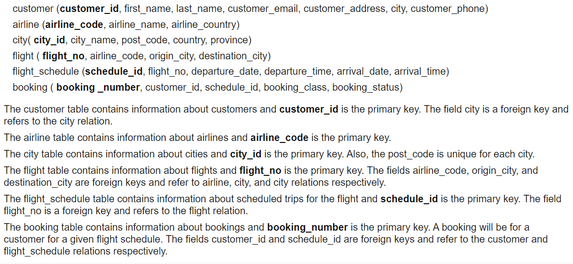 customer (customer_id, first_name, last_name, customer_email, customer_address, city, customer_phone)
airline (airline_code, airline_name, airline_country)
city( city_id, city_name, post_code, country, province)
flight ( flight_no, airline_code, origin_city, destination_city)
flight_schedule (schedule_id, flight_no, departure_date, departure_time, arrival_date, arrival_time)
booking ( booking _number, customer_id, schedule_id, booking_class, booking_status)
The customer table contains information about customers and customer_id is the primary key. The field city is a foreign key and
refers to the city relation.
The airline table contains information about airlines and airline_code is the primary key.
The city table contains information about cities and city_id is the primary key. Also, the post_code is unique for each city.
The flight table contains information about flights and flight_no is the primary key. The fields airline_code, origin_city, and
destination_city are foreign keys and refer to airline, city, and city relations respectively.
The flight_schedule table contains information about scheduled trips for the flight and schedule_id is the primary key. The field
flight_no is a foreign key and refers to the flight relation.
The booking table contains information about bookings and booking_number is the primary key. A booking will be for a
customer for a given flight schedule. The fields customer id and schedule id are foreign keys and refer to the customer and
flight_schedule relations respectively.
