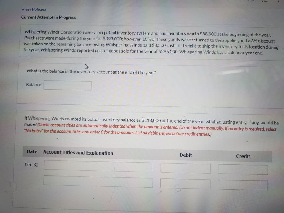 View Policies
Current Attempt in Progress
Whispering Winds Corporation uses a perpetual inventory system and had inventory worth $88,500 at the beginning of the year.
Purchases were made during the year for $393,000; however, 10% of these goods were returned to the supplier, and a 3% discount
was taken on the remaining balance owing. Whispering Winds paid $3,500 cash for freight to ship the inventory to its location during
the year. Whispering Winds reported cost of goods sold for the year of $295,000. Whispering Winds has a calendar year end.
What is the balance in the inventory account at the end of the year?
Balance
If Whispering Winds counted its actual inventory balance as $118,000 at the end of the year, what adjusting entry, if any, would be
made? (Credit account titles are automatically indented when the amount is entered. Do not indent manually. If no entry is required, select
"No Entry" for the account titles and enter O for the amounts. List all debit entries before credit entries.)
Date Account Titles and Explanation
Dec.31
!
Debit
Credit