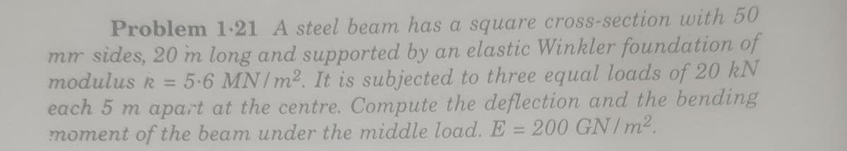 Problem 1-21 A steel beam has a square cross-section with 50
mr sides, 20 m long and supported by an elastic Winkler foundation of
modulus k = 5-6 MN/m2. It is subjected to three equal loads of 20 kN
each 5 m apart at the centre. Compute the deflection and the bending
moment of the beam under the middle load. E = 200 GN/m2.
%3D
