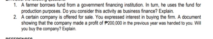 1. A farmer borrows fund from a government financing institution. In turn, he uses the fund for
production purposes. Do you consider this activity as business finance? Explain.
2. A certain company is offered for sale. You expressed interest in buying the firm. A document
showing that the company made a profit of P200,000 in the previous year was handed to you. Will
you buy the company? Explain.
DEFERENCES
