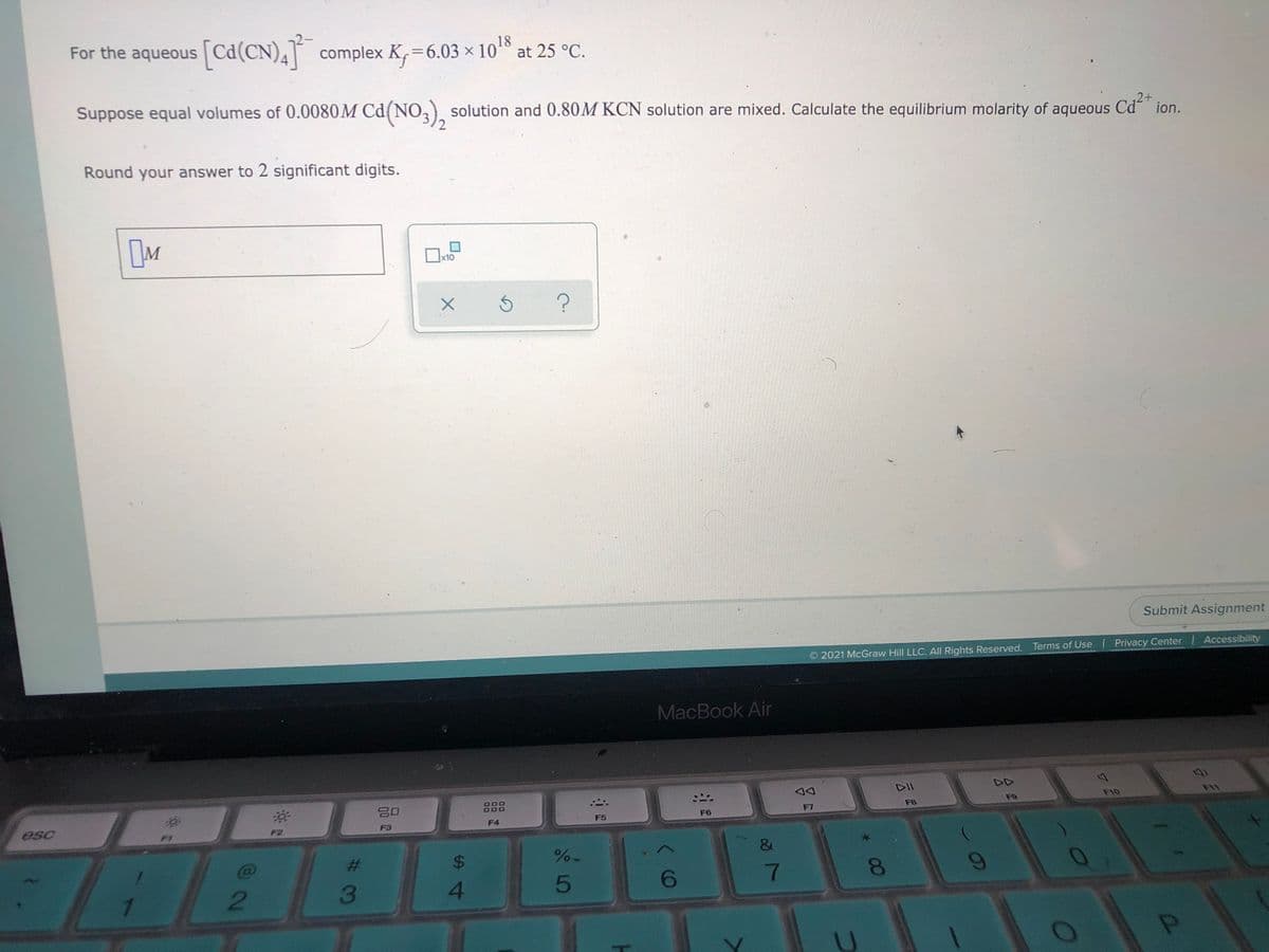 For the aqueous
[Cd(CN),] complex K, =6.03 × 10 at 25 °C.
%3D
Suppose equal volumes of 0.0080M Cd(NO,), solution and 0.80M KCN solution are mixed. Calculate the equilibrium molarity of
aqueous
2+
ion.
Round your answer to 2 significant digits.
x10
Submit Assignment
2021 McGraw Hill LLC. All Rights Reserved. Terms of Use Privacy Center Accessibility
MacBook Air
DII
DD
888
F9
F10
esc
F7
F8
F2
F3
F4
F5
F6
2
3
4.
5
6
81
9-
%24
