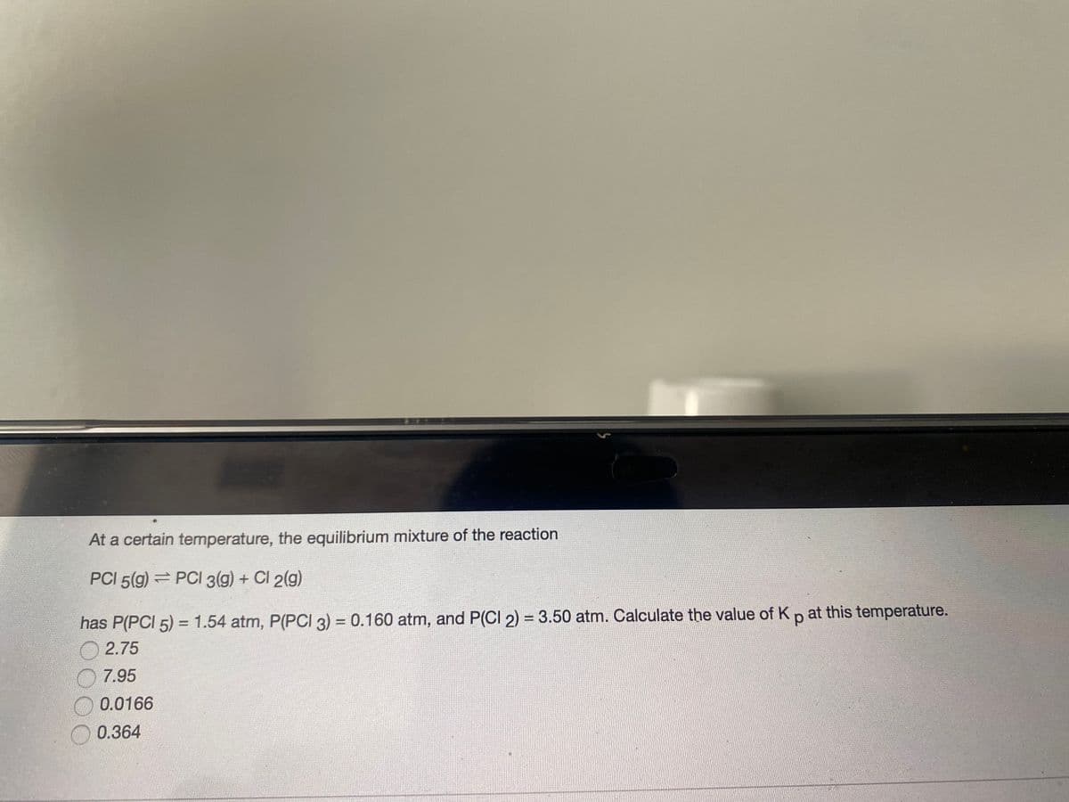 At a certain temperature, the equilibrium mixture of the reaction
PCI 5(g) = PCI 3(g) + Cl 2(g)
has P(PCI 5) = 1.54 atm, P(PCI 3) = 0.160 atm, and P(CI 2) = 3.50 atm. Calculate the value of Kp at this temperature.
2.75
7.95
0.0166
0.364
