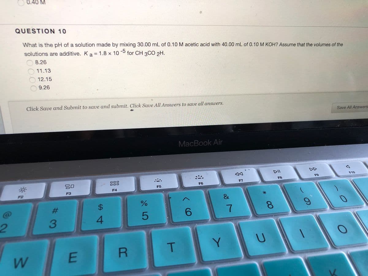 0.40 M
QUESTION 10
What is the pH of a solution made by mixing 30.00 mL of 0.10 M acetic acid with 40.00 mL of 0.10 M KOH? Assume that the volumes of the
-5
solutions are additive. K a = 1.8 x 10
for CH 3CO 2H.
%3D
8.26
11.13
12.15
9.26
Click Save and Submit to save and submit. Click Save All Answers to save all answers.
Save All Answers
MacBook Air
DII
DD
F10
F9
80
F8
F7
F6
F5
F4
F3
F2
*
%23
%24
7
8.
6.
3
4.
Y.
W
