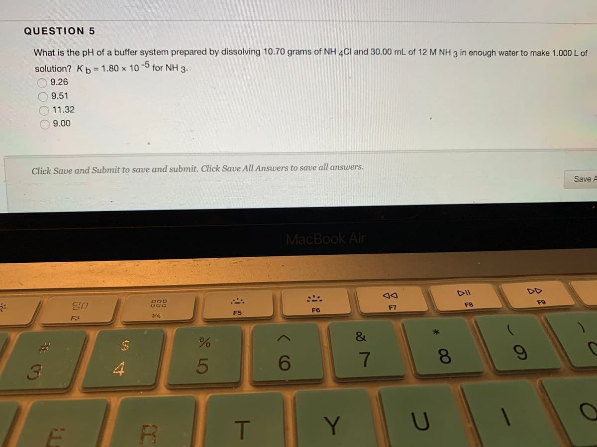 QUESTION 5
What is the pH of a buffer system prepared by dissolving 10.70 grams of NH 4Cl and 30.00 mL of 12 M NH 3 in enough water to make 1.000 L of
-5
solution? Kb = 1.80 x 10 for NH 3.
%3D
9.26
9.51
11.32
9.00
Click Save and Submit to save and submit. Click Save All Answers to save all answers.
Save A
MacBook Air
DII
DD
F9
F8
F7
F6
F5
F4
4
5
6
7
T.
Y
U
60
08
%24
