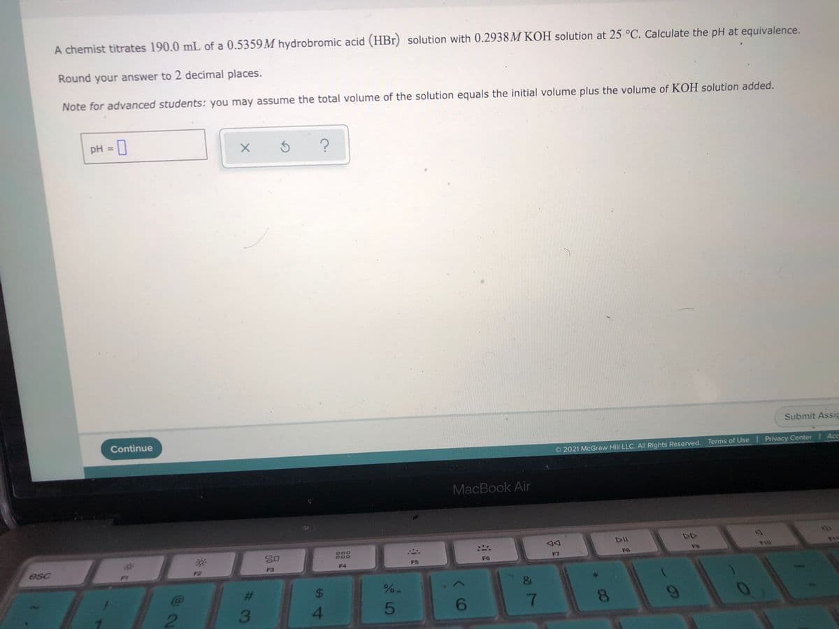 A chemist titrates 190.0 mL of a 0.5359M hydrobromic acid (HBr) solution with 0.2938M KOH solution at 25 °C. Calculate the pH at equivalence.
Round your answer to 2 decimal places.
Note for advanced students: you may assume the total volume of the solution equals the initial volume plus the volume of KOH solution added.
pH = 0
%3D
Submit Assic
Continue
2021 McGraw Hill LLC. All Rights Reserved. Terms of Use Privacy Center Acc
MacBook Air
DII
888
F7
FB
esc
F4
F5
F6
F3
%24
%%
2.
3
4.
5
8.
