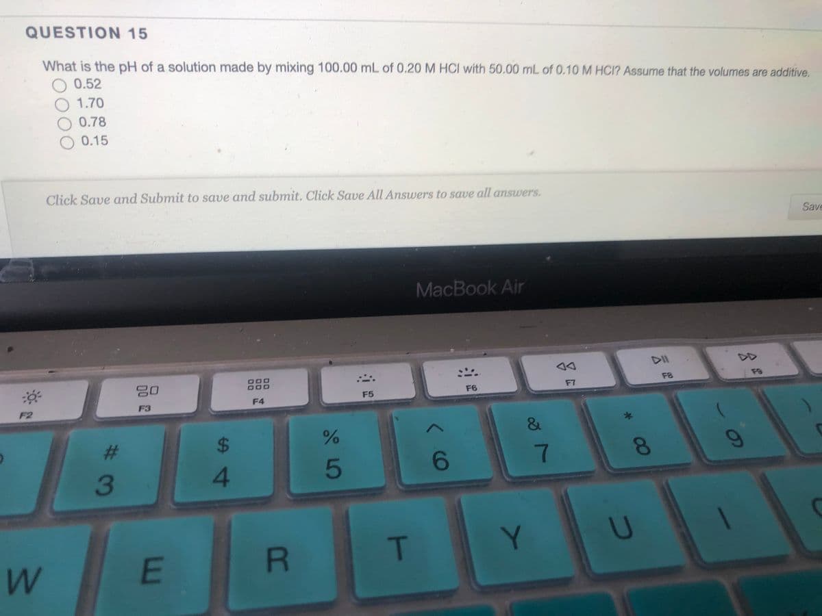 QUESTION 15
What is the pH of a solution made by mixing 100.00 mL of 0.20 M HCI with 50.00 mL of 0.10 M HCI? Assume that the volumes are additive.
O 0.52
O 1.70
O 0.78
0.15
Click Save and Submit to save and submit. Click Save All Answers to save all answers.
Save
MacBook Air
DII
D00
20
F8
F8
F5
F6
F7
F3
F4
F2
%23
5
7
3
T
W
E
BR
%S4
