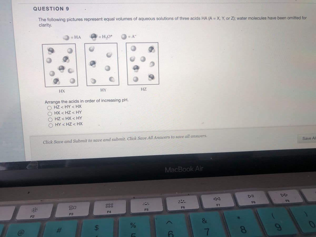 QUESTION 9
The following pictures repreşent equal volumes of aqueous solutions of three acids HA (A = X, Y, or Z); water molecules have been omitted for
clarity.
O = HA
= H,O*
HX
HY
HZ
Arrange the acids in order of increasing pH.
O HZ < HY < HX
HX < HZ < HY
O HZ < HX < HY
O HY < HZ < HX
Click Save and Submit to save and submit. Click Save All Answers to save all answers.
Save All
MacBook Ain
DD
80
000
000
F8
F9
F6
F7
F4
F5
F2
F3
&
C@
%23
7.
8.
%24
