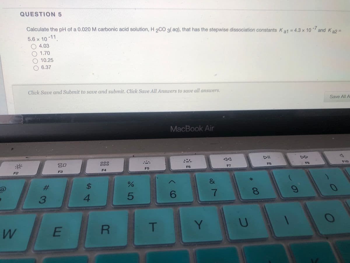 QUESTION 5
Calculate the pH of a 0.020 M carbonic acid solution, H 2CC 3( aq), that has the stepwise dissociation constants Ka1 = 4.3 x 10 and Ka2
5.6 x 10-11
O 4.03
1.70
10.25
6.37
Click Save and Submit to save and submit. Click Save All Answers to save all answers.
Save All A
MacBook Air
DII
DD
:-
000
F8
F9
F10
F5
F6
F7
F2
F3
F4
&
%23
%24
3
4.
7
E
T
U
00
