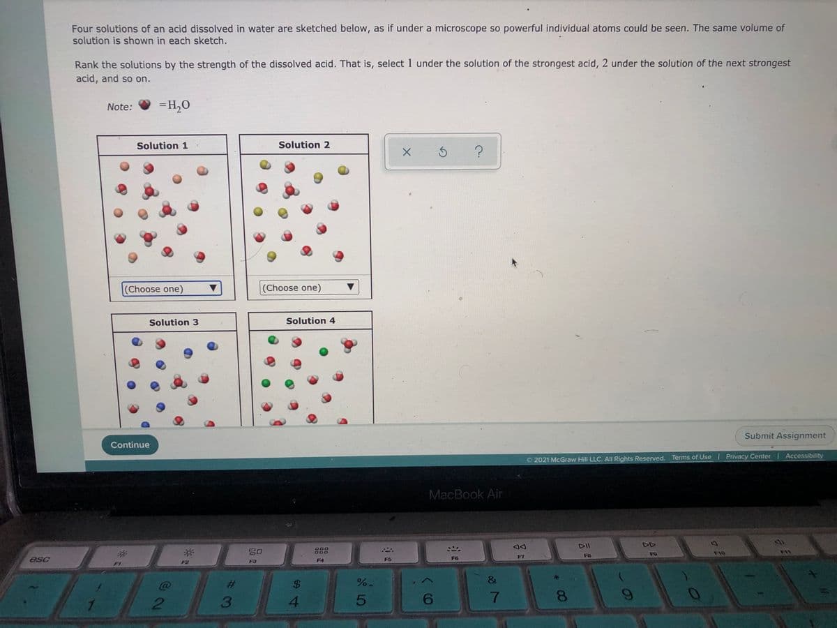 Four solutions of an acid dissolved in water are sketched below, as if under a microscope so powerful individual atoms could be seen. The same volume of
solution is shown in each sketch.
Rank the solutions by the strength of the dissolved acid. That is, select 1 under the solution of the strongest acid, 2 under the solution of the next strongest
acid, and so on.
Note:
=H,0
Solution 1
Solution 2
(Choose one)
(Choose one)
Solution 3
Solution 4
Submit Assignment
Continue
2021 McGraw Hill LLC. All Rights Reserved. Terms of Use Privacy Center Accessibility
MacBook Air
DII
DD
吕0
F10
FB
FO
F6
F7
F3
F4
F5
F2
%23
$4
1.
3.
4.
7
8.
