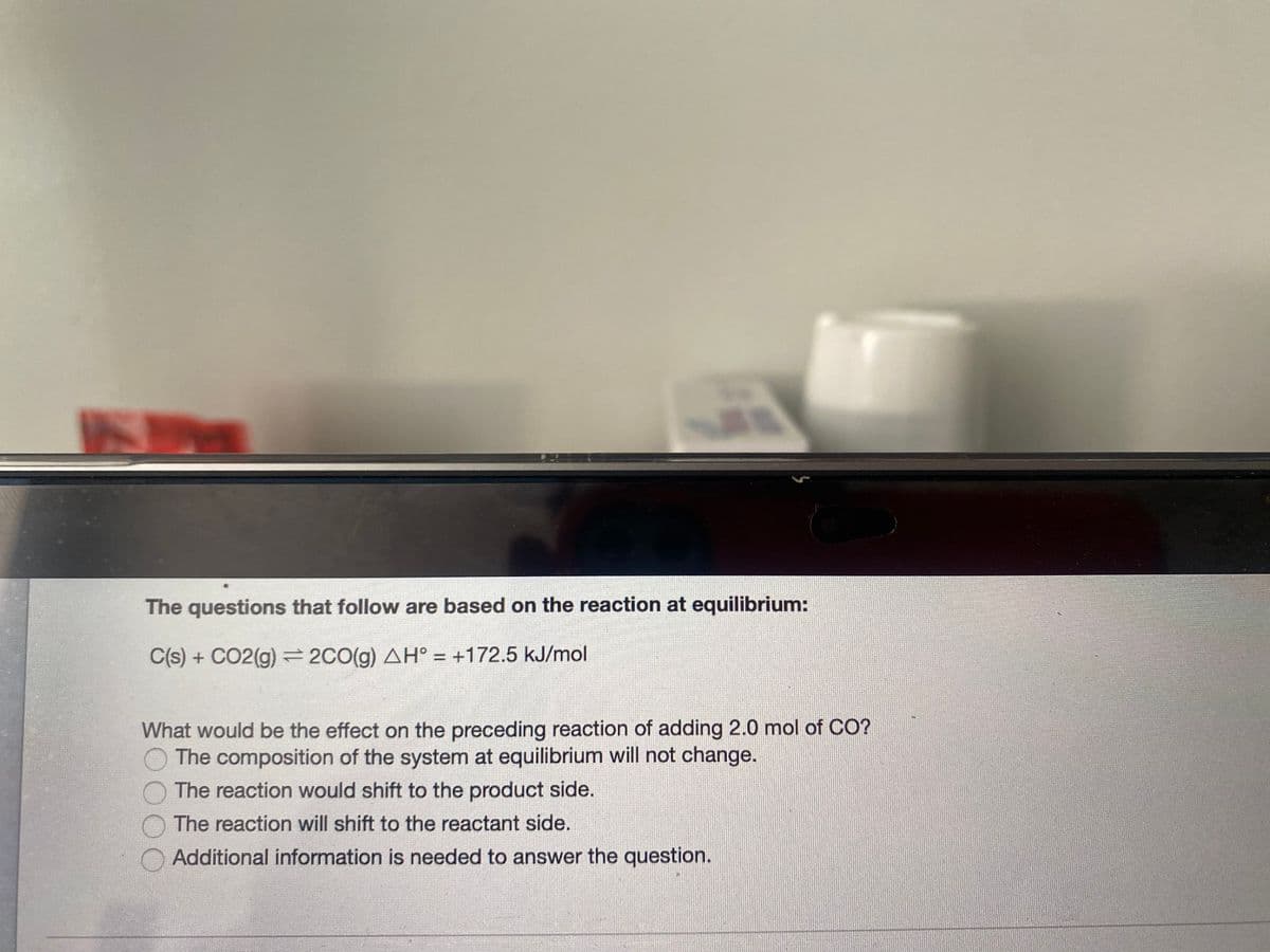 The questions that follow are based on the reaction at equilibrium:
C(s) + CO2(g) = 2C0(g) AH° = +172.5 kJ/mol
%3D
What would be the effect on the preceding reaction of adding 2.0 mol of CO?
The composition of the system at equilibrium will not change.
The reaction would shift to the product side.
The reaction will shift to the reactant side.
Additional information is needed to answer the question.
