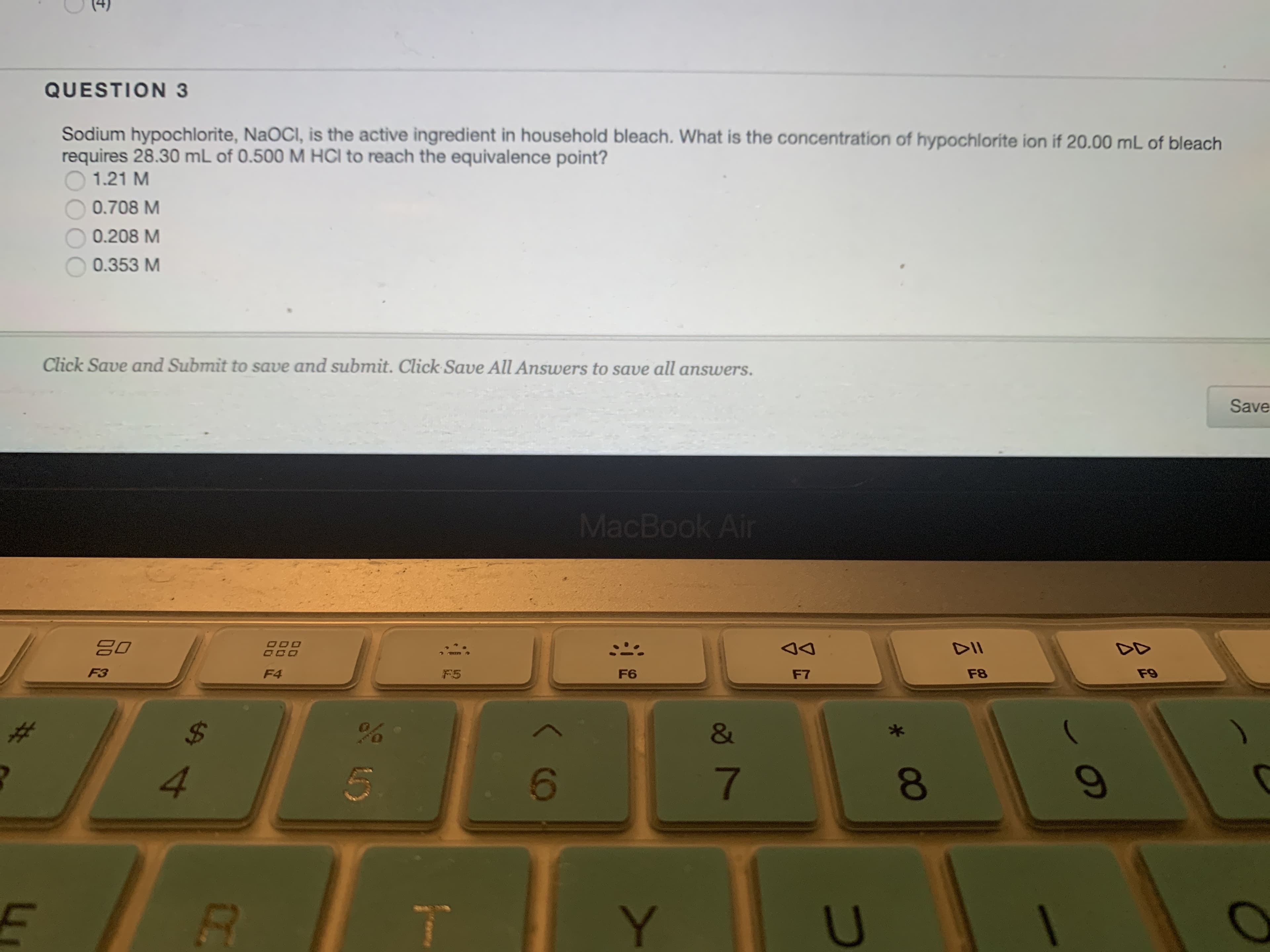 (t)
Sodium hypochlorite, NaOCI, is the active ingredient in household bleach. What is the concentration of hypochloríte ion if 20.
requires 28.30 mL of 0.500 M HCI to reach the equivalence point?
O 1.21 M
QUESTION 3
0.708 M
0.208 M
0.353 M
Click Save and Submit to save and submit. Click Save All Answers to save all answers.
mL of bleach
MacBook Air
02
Save
F4
F5
%24
4.
DD
F7
7.
00
