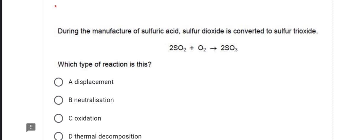 During the manufacture of sulfuric acid, sulfur dioxide is converted to sulfur trioxide.
2S02 + O2 → 2SO3
Which type of reaction is this?
A displacement
B neutralisation
C oxidation
D thermal decomposition
