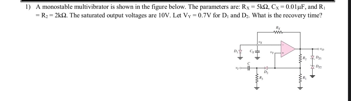 1) A monostable multivibrator is shown in the figure below. The parameters are: Rx = 5k, Cx = 0.01 µF, and R₁
= R₂ = 2kQ2. The saturated output voltages are 10V. Let Vy = 0.7V for D₁ and D₂. What is the recovery time?
D₁
Cx
UX
HI
www
+₁
D₂
Rx
ww
Vy
R
www.
vo
Dzi
XD₂2