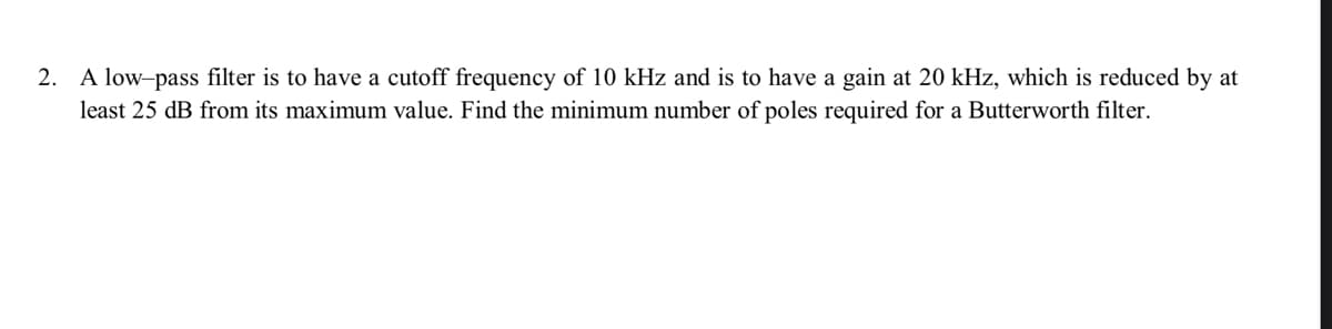 2. A low-pass filter is to have a cutoff frequency of 10 kHz and is to have a gain at 20 kHz, which is reduced by at
least 25 dB from its maximum value. Find the minimum number of poles required for a Butterworth filter.