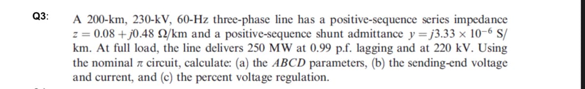 Q3:
A 200-km, 230-kV, 60-Hz three-phase line has a positive-sequence series impedance
z = 0.08 +j0.48 2/km and a positive-sequence shunt admittance y =j3.33 x 10-6 S/
km. At full load, the line delivers 250 MW at 0.99 p.f. lagging and at 220 kV. Using
the nominal circuit, calculate: (a) the ABCD parameters, (b) the sending-end voltage
and current, and (c) the percent voltage regulation.