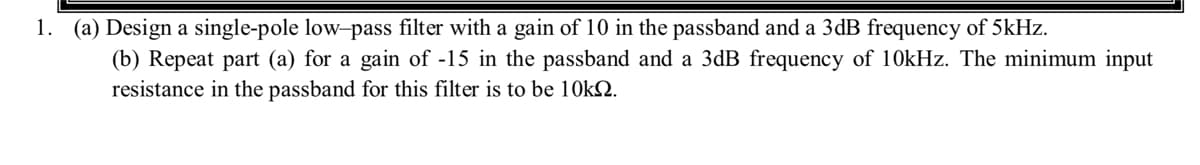 1. (a) Design a single-pole low-pass filter with a gain of 10 in the passband and a 3dB frequency of 5kHz.
(b) Repeat part (a) for a gain of -15 in the passband and a 3dB frequency of 10kHz. The minimum input
resistance in the passband for this filter is to be 10k.