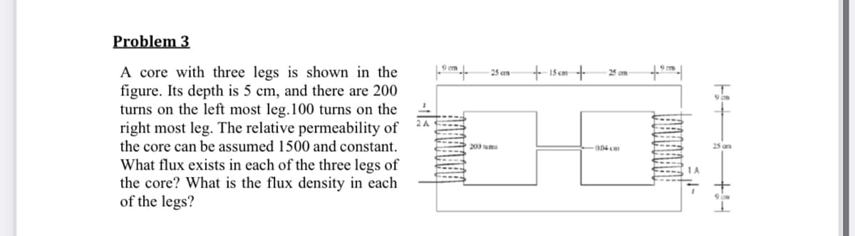 Problem 3
A core with three legs is shown in the
figure. Its depth is 5 cm, and there are 200
turns on the left most leg.100 turns on the
right most leg. The relative permeability of
the core can be assumed 1500 and constant.
+ 15 cm-
25 cm
25 om
2A
200 tums
004 cm
25 an
What flux exists in each of the three legs of
the core? What is the flux density in each
of the legs?
