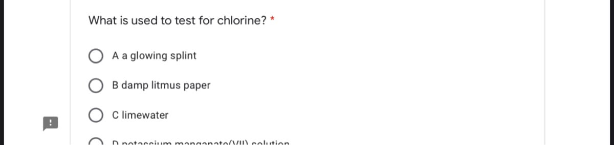 What is used to test for chlorine? *
A a glowing splint
B damp litmus paper
C limewater
D notaccium manganato/VII) colution
