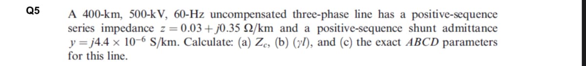 Q5
A 400-km, 500-kV, 60-Hz uncompensated three-phase line has a positive-sequence
series impedance z = 0.03+j0.35 2/km and a positive-sequence shunt admittance
y =j4.4 x 10-6 S/km. Calculate: (a) Ze, (b) (yl), and (c) the exact ABCD parameters
for this line.