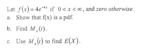 **Instructions:**

Given a probability density function (pdf):

\[ f(x) = 4e^{-4x} \quad \text{if} \quad 0 < x < \infty, \quad \text{and zero otherwise}. \]

You are required to:

a. **Show that \( f(x) \) is a pdf.**

    - To demonstrate this, you need to verify two conditions:
        1. \( f(x) \geq 0 \) for all \( x \).
        2. The integral of \( f(x) \) over its entire range is 1, i.e., \( \int_{0}^{\infty} f(x) \, dx = 1 \).

b. **Find the Moment Generating Function \( M_X(t) \).**

    - Calculate the moment generating function (MGF) \( M_X(t) \) of the given pdf, which is defined as \( M_X(t) = E(e^{tX}) \).

c. **Use \( M_X(t) \) to find \( E(X) \).**
   
    - Utilize the MGF to find the expected value \( E(X) \). Recall that the first derivative of the MGF at \( t = 0 \) gives the mean of the distribution, i.e., \( E(X) = M_X'(0) \).

**Steps to follow:**

1. Integrate \( f(x) \) over \( [0, \infty) \) to ensure it equals 1.
2. Compute \( M_X(t) \) by integrating \( e^{tx} f(x) \) over \( [0, \infty) \).
3. Differentiate \( M_X(t) \) and evaluate it at \( t = 0 \) to find \( E(X) \).

This exercise will help solidify your understanding of probability density functions, moment generating functions, and expected values in probability theory.