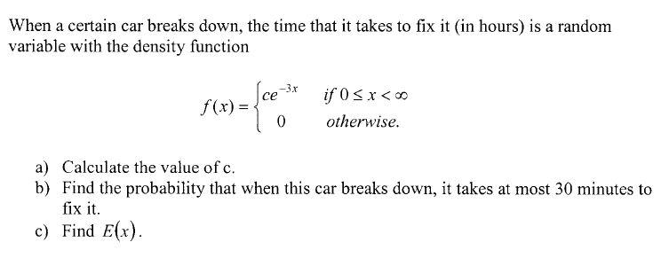 When a certain car breaks down, the time that it takes to fix it (in hours) is a random
variable with the density function
-3x
if 0 s x < 0
f(x) =
otherwise.
a) Calculate the value of c.
b) Find the probability that when this car breaks down, it takes at most 30 minutes to
fix it.
c) Find E(x).
